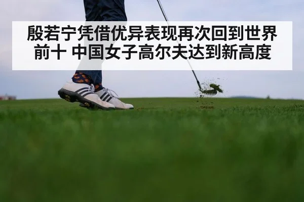殷若宁凭借优异表现再次回到世界前十 中国女子高尔夫达到新高度
