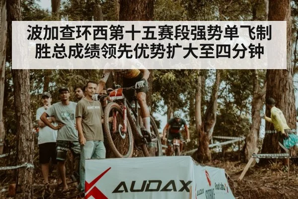 波加查环西第十五赛段强势单飞制胜总成绩领先优势扩大至四分钟